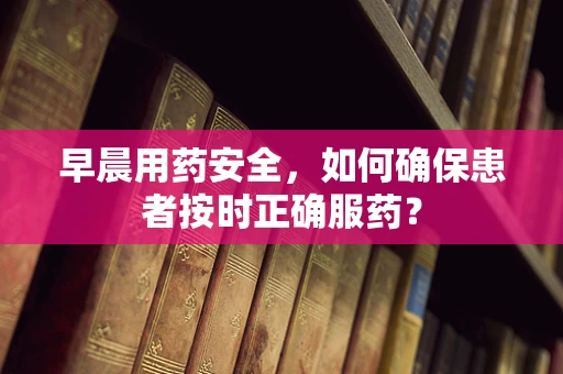 早晨用药安全，如何确保患者按时正确服药？