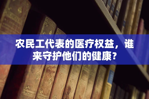 农民工代表的医疗权益，谁来守护他们的健康？