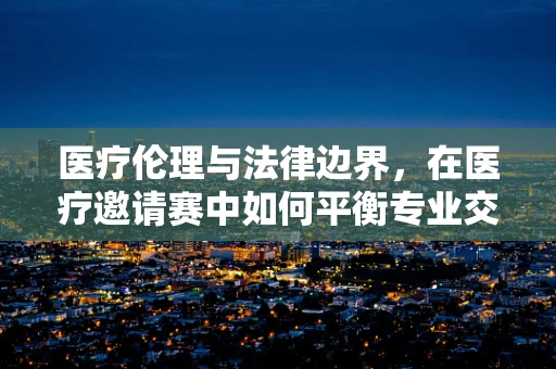 医疗伦理与法律边界，在医疗邀请赛中如何平衡专业交流与患者隐私？