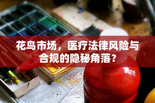 花鸟市场，医疗法律风险与合规的隐秘角落？