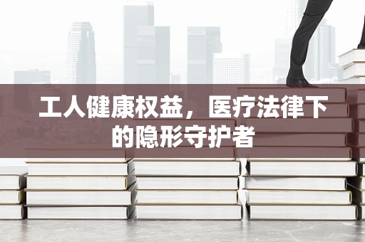工人健康权益，医疗法律下的隐形守护者