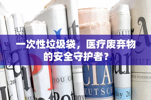一次性垃圾袋，医疗废弃物的安全守护者？