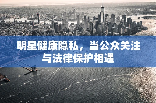 明星健康隐私，当公众关注与法律保护相遇