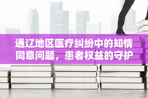 通辽地区医疗纠纷中的知情同意问题，患者权益的守护者角色