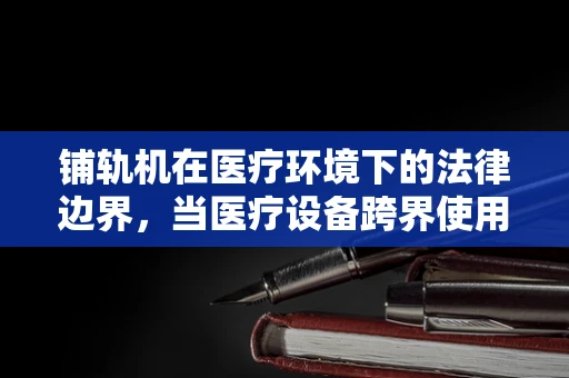 铺轨机在医疗环境下的法律边界，当医疗设备跨界使用时的风险与合规性