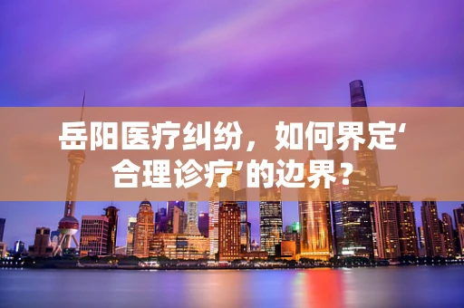 岳阳医疗纠纷，如何界定‘合理诊疗’的边界？