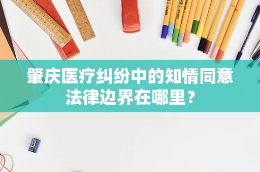肇庆医疗纠纷中的知情同意法律边界在哪里？