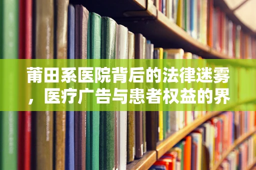 莆田系医院背后的法律迷雾，医疗广告与患者权益的界限何在？