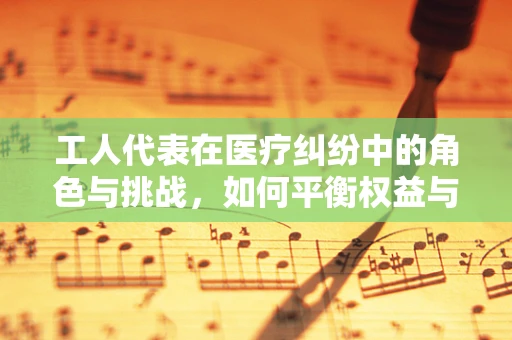 工人代表在医疗纠纷中的角色与挑战，如何平衡权益与法律界限？