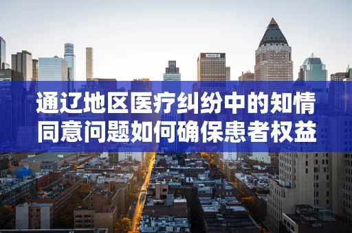 通辽地区医疗纠纷中的知情同意问题如何确保患者权益？