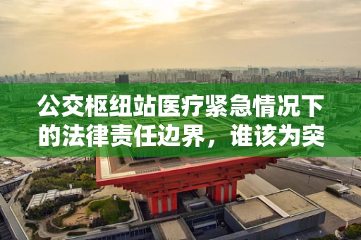 公交枢纽站医疗紧急情况下的法律责任边界，谁该为突发疾病负责？