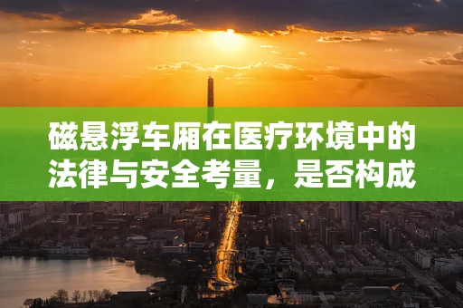 磁悬浮车厢在医疗环境中的法律与安全考量，是否构成医疗设备使用的合规风险？