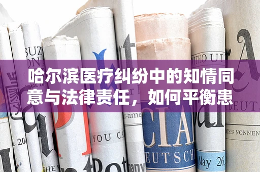 哈尔滨医疗纠纷中的知情同意与法律责任，如何平衡患者自主权与医疗安全？