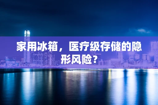 家用冰箱，医疗级存储的隐形风险？