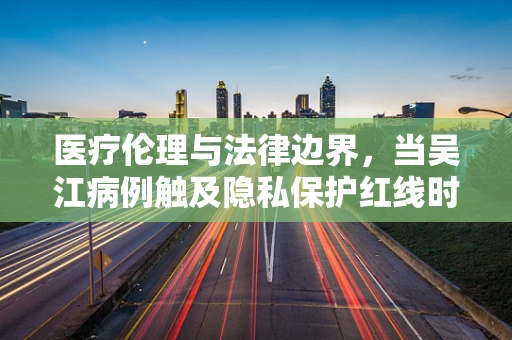 医疗伦理与法律边界，当吴江病例触及隐私保护红线时