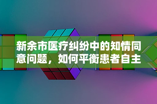 新余市医疗纠纷中的知情同意问题，如何平衡患者自主权与医疗安全？