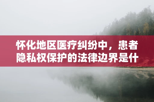 怀化地区医疗纠纷中，患者隐私权保护的法律边界是什么？