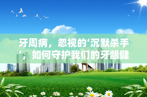 牙周病，忽视的‘沉默杀手’，如何守护我们的牙龈健康？