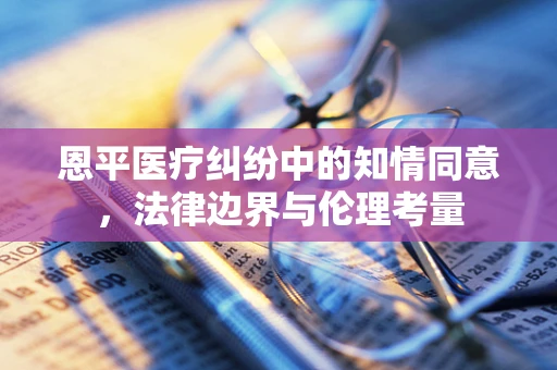 恩平医疗纠纷中的知情同意，法律边界与伦理考量