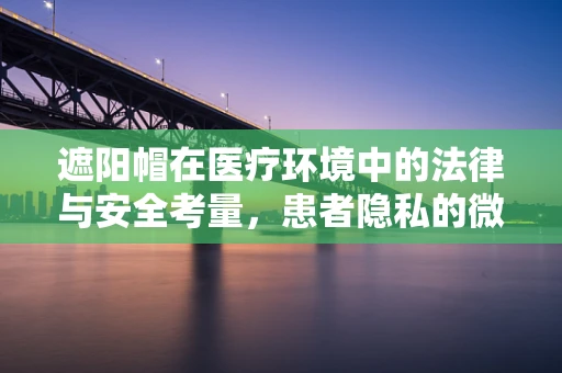 遮阳帽在医疗环境中的法律与安全考量，患者隐私的微妙平衡