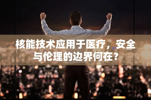 核能技术应用于医疗，安全与伦理的边界何在？