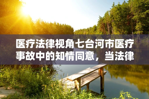 医疗法律视角七台河市医疗事故中的知情同意，当法律遇见生命抉择