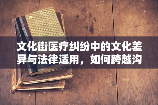 文化街医疗纠纷中的文化差异与法律适用，如何跨越沟通障碍？
