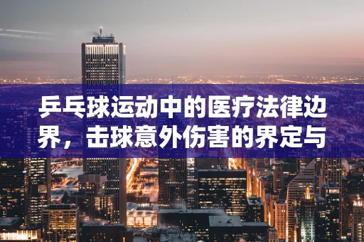 乒乓球运动中的医疗法律边界，击球意外伤害的界定与责任