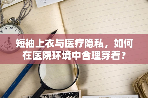 短袖上衣与医疗隐私，如何在医院环境中合理穿着？