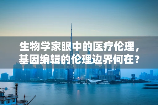生物学家眼中的医疗伦理，基因编辑的伦理边界何在？