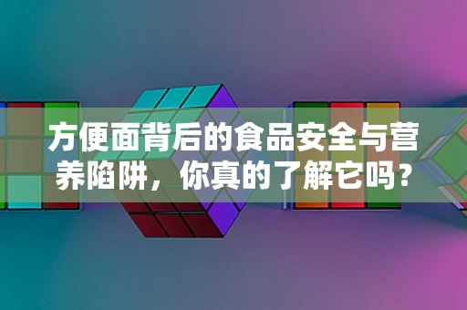 方便面背后的食品安全与营养陷阱，你真的了解它吗？