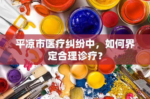 平凉市医疗纠纷中，如何界定合理诊疗？