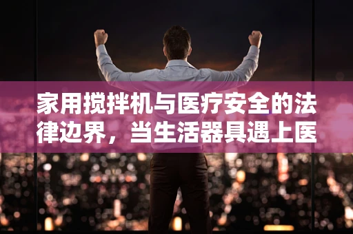 家用搅拌机与医疗安全的法律边界，当生活器具遇上医疗风险