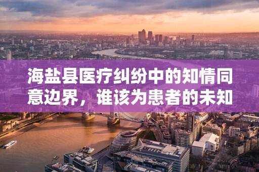 海盐县医疗纠纷中的知情同意边界，谁该为患者的未知风险负责？