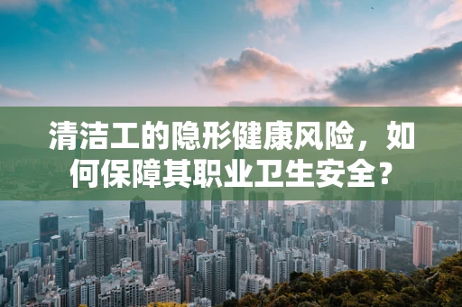 清洁工的隐形健康风险，如何保障其职业卫生安全？