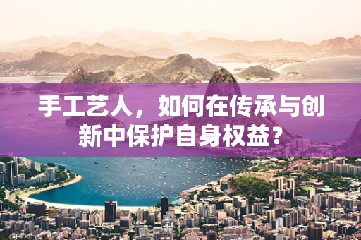 手工艺人，如何在传承与创新中保护自身权益？