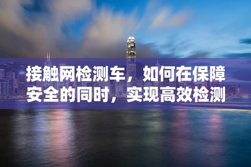 接触网检测车，如何在保障安全的同时，实现高效检测？