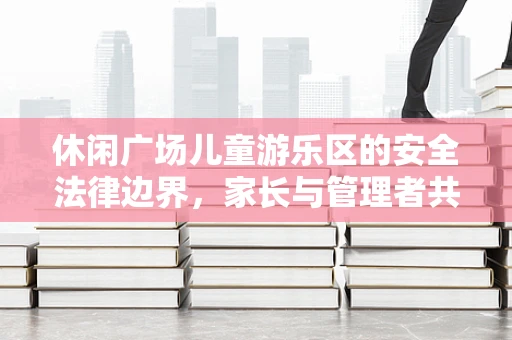 休闲广场儿童游乐区的安全法律边界，家长与管理者共筑的守护网