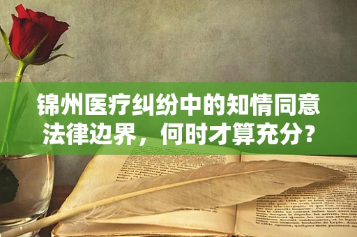 锦州医疗纠纷中的知情同意法律边界，何时才算充分？