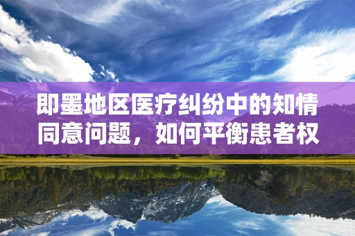 即墨地区医疗纠纷中的知情同意问题，如何平衡患者权益与医疗实践？