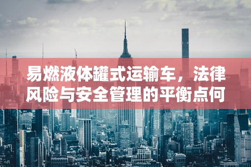 易燃液体罐式运输车，法律风险与安全管理的平衡点何在？