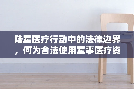 陆军医疗行动中的法律边界，何为合法使用军事医疗资源？