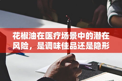 花椒油在医疗场景中的潜在风险，是调味佳品还是隐形隐患？