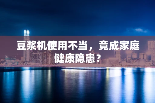 豆浆机使用不当，竟成家庭健康隐患？