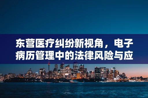 东营医疗纠纷新视角，电子病历管理中的法律风险与应对策略