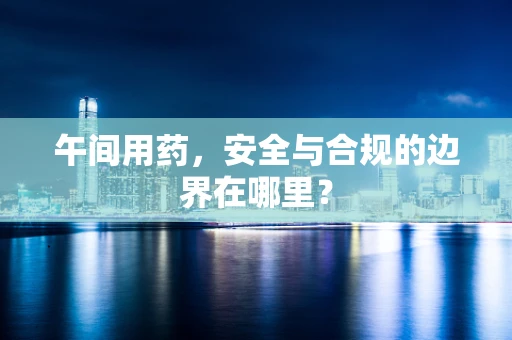 午间用药，安全与合规的边界在哪里？
