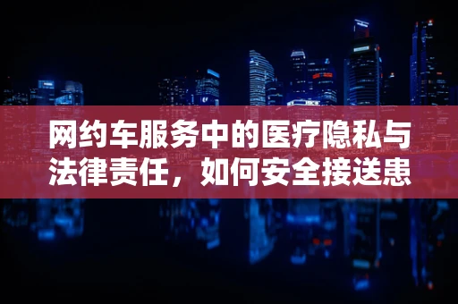 网约车服务中的医疗隐私与法律责任，如何安全接送患者？