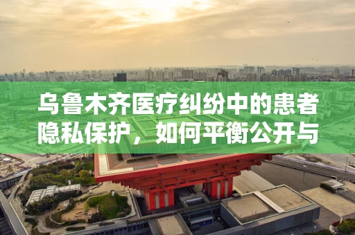 乌鲁木齐医疗纠纷中的患者隐私保护，如何平衡公开与隐私？