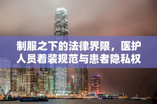 制服之下的法律界限，医护人员着装规范与患者隐私权如何平衡？