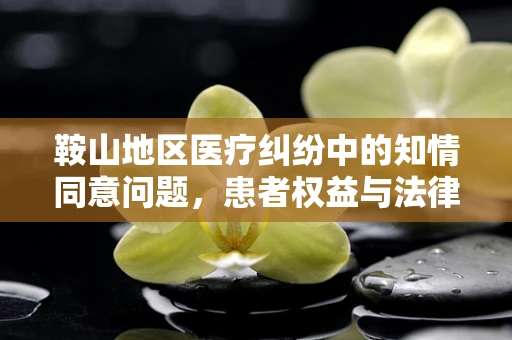 鞍山地区医疗纠纷中的知情同意问题，患者权益与法律边界的微妙平衡